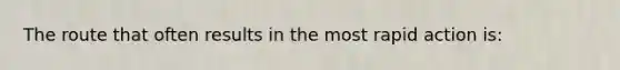The route that often results in the most rapid action is: