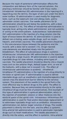 Because the route of parenteral administration affects the composition and delivery form of the injected solution, the pharmacy technician should be familiar with these routes. -Intradermal: Intradermal (ID) administration is the injecting of a liquid drug into the dermis, the layer of skin just under the skin's outer surface. ID administration is used mostly for diagnostic tests, such as the tuberculin test and allergy tests, and to administer certain vaccines. The needle placement for ID administration should be just below the epidermis, with a dose not to exceed 0.1 mL. The effect of intradermal administration is typically local, acting only where administered, and not systemic, or acting on the entire patient. -Subcutaneous: Subcutaneous (SC) administration is the injection of a drug solution into the layer of tissue below the dermis. SC administration is used to deliver non-irritating, water-soluble drugs, such as insulin, heparin, and certain vaccines. The needle placement should be in the subcutaneous tissue between the epidermis and the muscle, with a dose not to exceed 1 mL. Drugs injected subcutaneously are absorbed slowly into the patient's bloodstream. The effect of subcutaneous drugs is systemic. -Intramuscular: Intramuscular (IM) administration is the injection of a drug into a large muscle. IM administration is used to deliver injectable drugs for slow release, including some types of vaccines. The needle placement should be directly into a muscle mass such as the anterior thigh, deltoid (upper arm), or one of the buttocks, with a dose not to exceed 3 mL. The effect of intramuscular administration is systemic. -Intrathecal: Intrathecal (IT) administration is the injection of a drug directly to the brain or spinal cord. IT administration is used to deliver injectable drugs such as anesthetics and chemotherapeutics that cannot cross the blood-brain barrier directly to the nervous system. The placement of the needle in the spinal fluid is the most effective way to deliver drugs to the spine. The effect is systemic. Because they are administered directly to the spine, intrathecal drugs must be free of preservatives. One example of this type of administration is epidural administration, which is the injection of anesthetic solution or other medicine into the epidural space of the spinal cord. -Intravenous: Intravenous (IV) administration is used for fluid and/or electrolyte replacement or to administer injectable drugs such as antibiotics. Intravenous administration can deliver larger volumes of drugs. The needle placement is directly into the vein, and the effect is systemic. Intra-arterial (IA) administration is used to administer injectable drugs such as heart medications. The needle placement is directly into the artery, and the effect is systemic. Intra-arterial