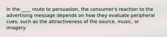 In the ____ route to persuasion, the consumer's reaction to the advertising message depends on how they evaluate peripheral cues, such as the attractiveness of the source, music, or imagery.