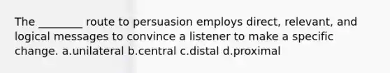 The ________ route to persuasion employs direct, relevant, and logical messages to convince a listener to make a specific change. a.unilateral b.central c.distal d.proximal