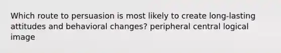 Which route to persuasion is most likely to create long-lasting attitudes and behavioral changes? peripheral central logical image