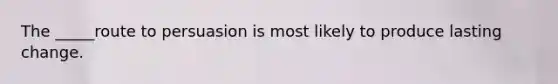 The _____route to persuasion is most likely to produce lasting change.