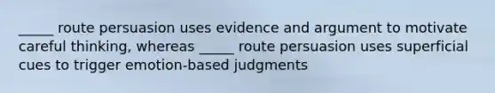 _____ route persuasion uses evidence and argument to motivate careful thinking, whereas _____ route persuasion uses superficial cues to trigger emotion-based judgments