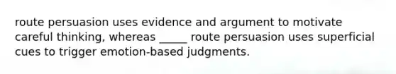 route persuasion uses evidence and argument to motivate careful thinking, whereas _____ route persuasion uses superficial cues to trigger emotion-based judgments.