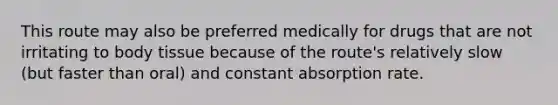 This route may also be preferred medically for drugs that are not irritating to body tissue because of the route's relatively slow (but faster than oral) and constant absorption rate.