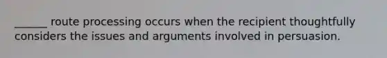 ______ route processing occurs when the recipient thoughtfully considers the issues and arguments involved in persuasion.