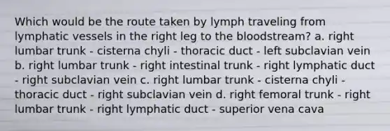 Which would be the route taken by lymph traveling from <a href='https://www.questionai.com/knowledge/ki6sUebkzn-lymphatic-vessels' class='anchor-knowledge'>lymphatic vessels</a> in the right leg to <a href='https://www.questionai.com/knowledge/k7oXMfj7lk-the-blood' class='anchor-knowledge'>the blood</a>stream? a. right lumbar trunk - cisterna chyli - thoracic duct - left subclavian vein b. right lumbar trunk - right intestinal trunk - right lymphatic duct - right subclavian vein c. right lumbar trunk - cisterna chyli - thoracic duct - right subclavian vein d. right femoral trunk - right lumbar trunk - right lymphatic duct - superior vena cava