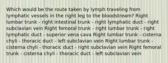 Which would be the route taken by lymph traveling from lymphatic vessels in the right leg to the bloodstream? Right lumbar trunk - right intestinal trunk - right lymphatic duct - right subclavian vein Right femoral trunk - right lumbar trunk - right lymphatic duct - superior vena cava Right lumbar trunk - cisterna chyli - thoracic duct - left subclavian vein Right lumbar trunk - cisterna chyli - thoracic duct - right subclavian vein Right femoral trunk - cisterna chyli - thoracic duct - left subclavian vein