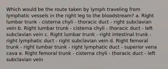 Which would be the route taken by lymph traveling from lymphatic vessels in the right leg to the bloodstream? a. Right lumbar trunk - cisterna chyli - thoracic duct - right subclavian vein b. Right lumbar trunk - cisterna chyli - thoracic duct - left subclavian vein c. Right lumbar trunk - right intestinal trunk - right lymphatic duct - right subclavian vein d. Right femoral trunk - right lumbar trunk - right lymphatic duct - superior vena cava e. Right femoral trunk - cisterna chyli - thoracic duct - left subclavian vein