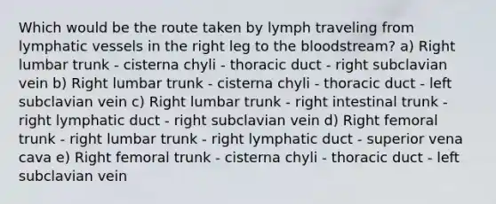 Which would be the route taken by lymph traveling from lymphatic vessels in the right leg to the bloodstream? a) Right lumbar trunk - cisterna chyli - thoracic duct - right subclavian vein b) Right lumbar trunk - cisterna chyli - thoracic duct - left subclavian vein c) Right lumbar trunk - right intestinal trunk - right lymphatic duct - right subclavian vein d) Right femoral trunk - right lumbar trunk - right lymphatic duct - superior vena cava e) Right femoral trunk - cisterna chyli - thoracic duct - left subclavian vein