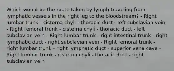 Which would be the route taken by lymph traveling from lymphatic vessels in the right leg to <a href='https://www.questionai.com/knowledge/k7oXMfj7lk-the-blood' class='anchor-knowledge'>the blood</a>stream? - Right lumbar trunk - cisterna chyli - thoracic duct - left subclavian vein - Right femoral trunk - cisterna chyli - thoracic duct - left subclavian vein - Right lumbar trunk - right intestinal trunk - right lymphatic duct - right subclavian vein - Right femoral trunk - right lumbar trunk - right lymphatic duct - superior vena cava - Right lumbar trunk - cisterna chyli - thoracic duct - right subclavian vein