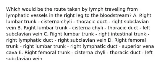 Which would be the route taken by lymph traveling from lymphatic vessels in the right leg to the bloodstream? A. Right lumbar trunk - cisterna chyli - thoracic duct - right subclavian vein B. Right lumbar trunk - cisterna chyli - thoracic duct - left subclavian vein C. Right lumbar trunk - right intestinal trunk - right lymphatic duct - right subclavian vein D. Right femoral trunk - right lumbar trunk - right lymphatic duct - superior vena cava E. Right femoral trunk - cisterna chyli - thoracic duct - left subclavian vein