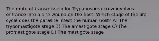 The route of transmission for Trypanosoma cruzi involves entrance into a bite wound on the host. Which stage of the life cycle does the parasite infect the human host? A) The trypomastigote stage B) The amastigote stage C) The promastigote stage D) The mastigote stage