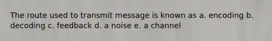 The route used to transmit message is known as a. encoding b. decoding c. feedback d. a noise e. a channel