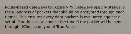 Route-based gateways for Azure VPN Gateways specify statically the IP address of packets that should be encrypted through each tunnel. This ensures every data packets is evaluated against a set of IP addresses to choose the tunnel the packet will be sent through. (Choose only one) True False