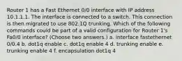 Router 1 has a Fast Ethernet 0/0 interface with IP address 10.1.1.1. The interface is connected to a switch. This connection is then migrated to use 802.1Q trunking. Which of the following commands could be part of a valid configuration for Router 1's Fa0/0 interface? (Choose two answers.) a. interface fastethernet 0/0.4 b. dot1q enable c. dot1q enable 4 d. trunking enable e. trunking enable 4 f. encapsulation dot1q 4