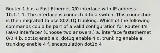 Router 1 has a Fast Ethernet 0/0 interface with IP address 10.1.1.1. The interface is connected to a switch. This connection is then migrated to use 802.1Q trunking. Which of the following commands could be part of a valid configuration for Router 1's Fa0/0 interface? (Choose two answers.) a. interface fastethernet 0/0.4 b. dot1q enable c. dot1q enable 4 d. trunking enable e. trunking enable 4 f. encapsulation dot1q 4