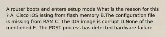 A router boots and enters setup mode What is the reason for this ? A. Cisco IOS issing from flash memory B.The configuration file is missing from RAM C. The IOS image is corrupt D.None of the mentioned E. The POST process has detected hardware failure.