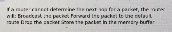 If a router cannot determine the next hop for a packet, the router will: Broadcast the packet Forward the packet to the default route Drop the packet Store the packet in the memory buffer