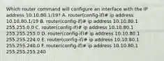 Which router command will configure an interface with the IP address 10.10.80.1/19? A. router(config-if)# ip address 10.10.80.1/19 B. router(config-if)# ip address 10.10.80.1 255.255.0.0 C. router(config-if)# ip address 10.10.80.1 255.255.255.0 D. router(config-if)# ip address 10.10.80.1 255.255.224.0 E. router(config-if)# ip address 10.10.80.1 255.255.240.0 F. router(config-if)# ip address 10.10.80.1 255.255.255.240