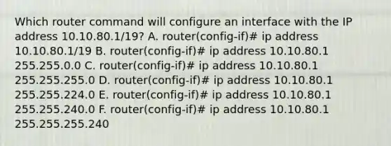 Which router command will configure an interface with the IP address 10.10.80.1/19? A. router(config-if)# ip address 10.10.80.1/19 B. router(config-if)# ip address 10.10.80.1 255.255.0.0 C. router(config-if)# ip address 10.10.80.1 255.255.255.0 D. router(config-if)# ip address 10.10.80.1 255.255.224.0 E. router(config-if)# ip address 10.10.80.1 255.255.240.0 F. router(config-if)# ip address 10.10.80.1 255.255.255.240