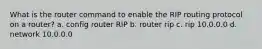 What is the router command to enable the RIP routing protocol on a router? a. config router RIP b. router rip c. rip 10.0.0.0 d. network 10.0.0.0