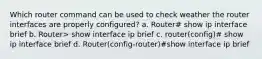 Which router command can be used to check weather the router interfaces are properly configured? a. Router# show ip interface brief b. Router> show interface ip brief c. router(config)# show ip interface brief d. Router(config-router)#show interface ip brief