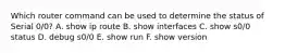 Which router command can be used to determine the status of Serial 0/0? A. show ip route B. show interfaces C. show s0/0 status D. debug s0/0 E. show run F. show version