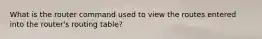 What is the router command used to view the routes entered into the router's routing table?