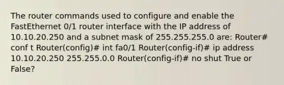 The router commands used to configure and enable the FastEthernet 0/1 router interface with the IP address of 10.10.20.250 and a subnet mask of 255.255.255.0 are: Router# conf t Router(config)# int fa0/1 Router(config-if)# ip address 10.10.20.250 255.255.0.0 Router(config-if)# no shut True or False?