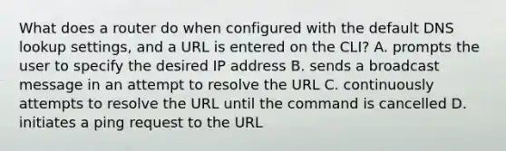 What does a router do when configured with the default DNS lookup settings, and a URL is entered on the CLI? A. prompts the user to specify the desired IP address B. sends a broadcast message in an attempt to resolve the URL C. continuously attempts to resolve the URL until the command is cancelled D. initiates a ping request to the URL