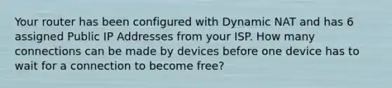 Your router has been configured with Dynamic NAT and has 6 assigned Public IP Addresses from your ISP. How many connections can be made by devices before one device has to wait for a connection to become free?