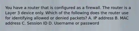 You have a router that is configured as a firewall. The router is a Layer 3 device only. Which of the following does the router use for identifying allowed or denied packets? A. IP address B. MAC address C. Session ID D. Username or password