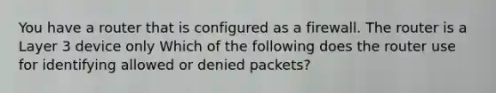 You have a router that is configured as a firewall. The router is a Layer 3 device only Which of the following does the router use for identifying allowed or denied packets?