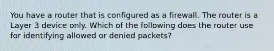 You have a router that is configured as a firewall. The router is a Layer 3 device only. Which of the following does the router use for identifying allowed or denied packets?