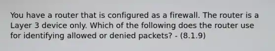 You have a router that is configured as a firewall. The router is a Layer 3 device only. Which of the following does the router use for identifying allowed or denied packets? - (8.1.9)