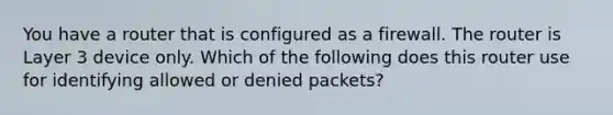 You have a router that is configured as a firewall. The router is Layer 3 device only. Which of the following does this router use for identifying allowed or denied packets?