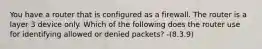 You have a router that is configured as a firewall. The router is a layer 3 device only. Which of the following does the router use for identifying allowed or denied packets? -(8.3.9)