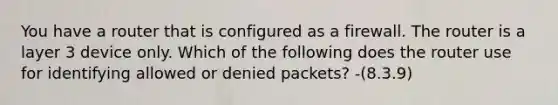 You have a router that is configured as a firewall. The router is a layer 3 device only. Which of the following does the router use for identifying allowed or denied packets? -(8.3.9)