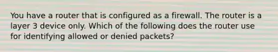 You have a router that is configured as a firewall. The router is a layer 3 device only. Which of the following does the router use for identifying allowed or denied packets?