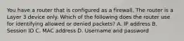 You have a router that is configured as a firewall. The router is a Layer 3 device only. Which of the following does the router use for identifying allowed or denied packets? A. IP address B. Session ID C. MAC address D. Username and password