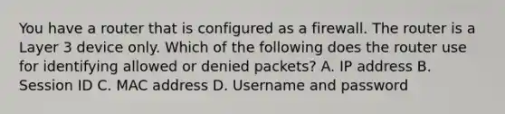 You have a router that is configured as a firewall. The router is a Layer 3 device only. Which of the following does the router use for identifying allowed or denied packets? A. IP address B. Session ID C. MAC address D. Username and password