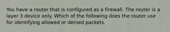 You have a router that is configured as a firewall. The router is a layer 3 device only. Which of the following does the router use for identifying allowed or denied packets.