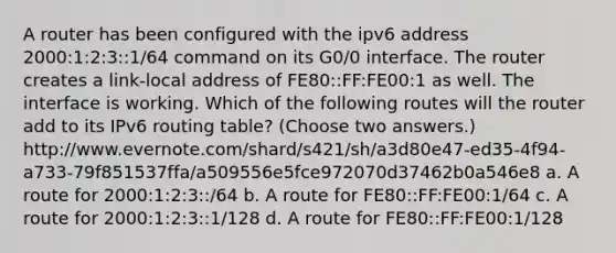 A router has been configured with the ipv6 address 2000:1:2:3::1/64 command on its G0/0 interface. The router creates a link-local address of FE80::FF:FE00:1 as well. The interface is working. Which of the following routes will the router add to its IPv6 routing table? (Choose two answers.) http://www.evernote.com/shard/s421/sh/a3d80e47-ed35-4f94-a733-79f851537ffa/a509556e5fce972070d37462b0a546e8 a. A route for 2000:1:2:3::/64 b. A route for FE80::FF:FE00:1/64 c. A route for 2000:1:2:3::1/128 d. A route for FE80::FF:FE00:1/128