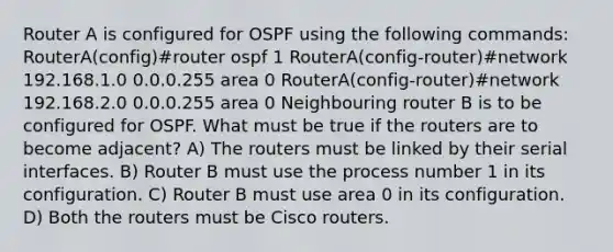 Router A is configured for OSPF using the following commands: RouterA(config)#router ospf 1 RouterA(config-router)#network 192.168.1.0 0.0.0.255 area 0 RouterA(config-router)#network 192.168.2.0 0.0.0.255 area 0 Neighbouring router B is to be configured for OSPF. What must be true if the routers are to become adjacent? A) The routers must be linked by their serial interfaces. B) Router B must use the process number 1 in its configuration. C) Router B must use area 0 in its configuration. D) Both the routers must be Cisco routers.