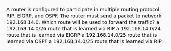 A router is configured to participate in multiple routing protocol: RIP, EIGRP, and OSPF. The router must send a packet to network 192.168.14.0. Which route will be used to forward the traffic? a 192.168.14.0/26 route that is learned via RIP a 192.168.14.0/24 route that is learned via EIGRP a 192.168.14.0/25 route that is learned via OSPF a 192.168.14.0/25 route that is learned via RIP