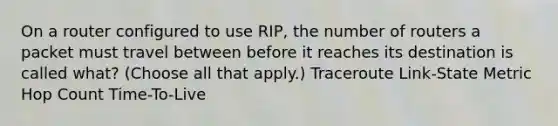 On a router configured to use RIP, the number of routers a packet must travel between before it reaches its destination is called what? (Choose all that apply.) Traceroute Link-State Metric Hop Count Time-To-Live