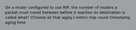 On a router configured to use RIP, the number of routers a packet must travel between before it reaches its destination is called what? (Choose all that apply.) metric hop count timestamp aging time