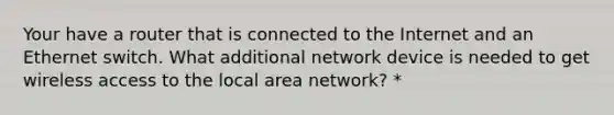 Your have a router that is connected to the Internet and an Ethernet switch. What additional network device is needed to get wireless access to the local area network? *