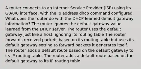 A router connects to an Internet Service Provider (ISP) using its G0/0/0 interface, with the ip address dhcp command configured. What does the router do with the DHCP-learned default gateway information? The router ignores the default gateway value learned from the DHCP server. The router uses the default gateway just like a host, ignoring its routing table The router forwards received packets based on its routing table but uses its default gateway setting to forward packets it generates itself. The router adds a default route based on the default gateway to its IP routing table. The router adds a default route based on the default gateway to its IP routing table